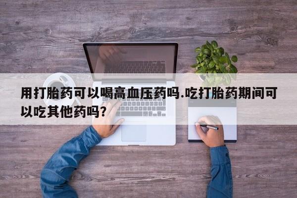 网上卖打胎药的微信号用打胎药可以喝高血压药吗.吃打胎药期间可以吃其他药吗？