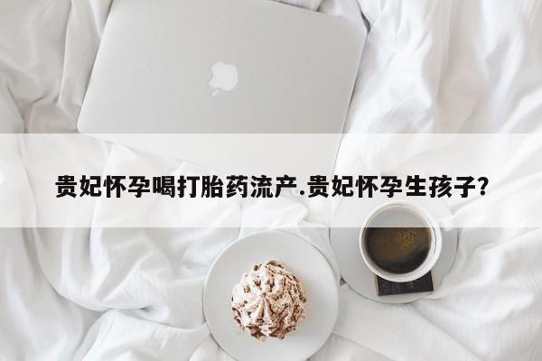 网上卖打胎药的微信号贵妃怀孕喝打胎药流产.贵妃怀孕生孩子?