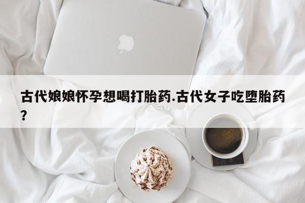 网上卖打胎药的微信号古代娘娘怀孕想喝打胎药.古代女子吃堕胎药？