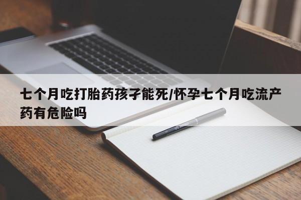 网上卖打胎药的微信号七个月吃打胎药孩孑能死/怀孕七个月吃流产药有危险吗