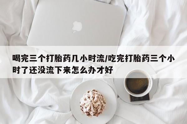 网上卖打胎药的微信号喝完三个打胎药几小时流/吃完打胎药三个小时了还没流下来怎么办才好