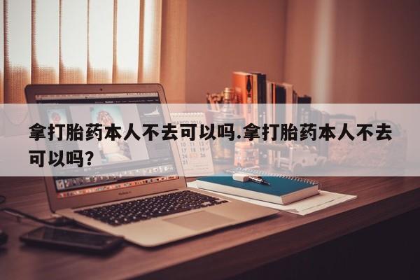 网上卖打胎药的微信号拿打胎药本人不去可以吗.拿打胎药本人不去可以吗？