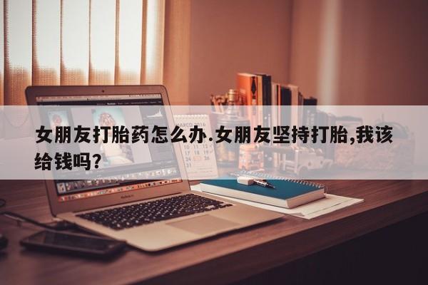 网上卖打胎药的微信号女朋友打胎药怎么办.女朋友坚持打胎,我该给钱吗？