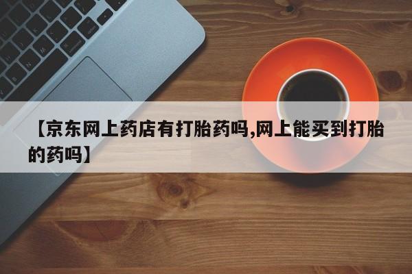 网上卖打胎药的微信号【京东网上药店有打胎药吗,网上能买到打胎的药吗】