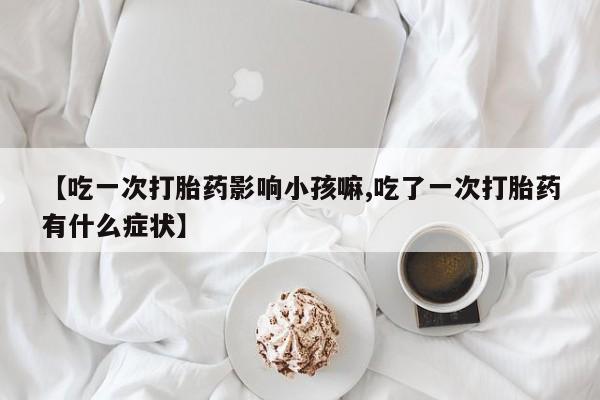 网上卖打胎药的微信号【吃一次打胎药影响小孩嘛,吃了一次打胎药有什么症状】