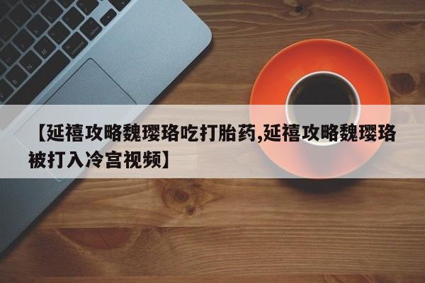 网上卖打胎药的微信号【延禧攻略魏璎珞吃打胎药,延禧攻略魏璎珞被打入冷宫视频】