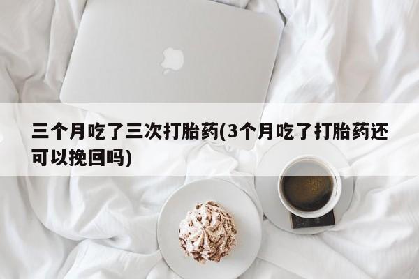 网上卖打胎药的微信号三个月吃了三次打胎药(3个月吃了打胎药还可以挽回吗)
