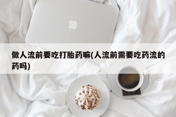 网上卖打胎药的微信号做人流前要吃打胎药嘛(人流前需要吃药流的药吗)