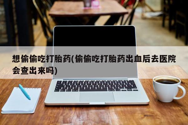 网上卖打胎药的微信号想偷偷吃打胎药(偷偷吃打胎药出血后去医院会查出来吗)