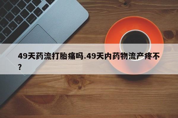 网上卖打胎药的微信号49天药流打胎痛吗.49天内药物流产疼不?
