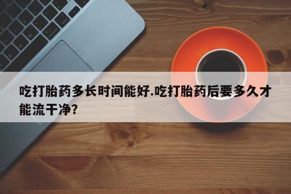 网上卖打胎药的微信号吃打胎药多长时间能好.吃打胎药后要多久才能流干净？