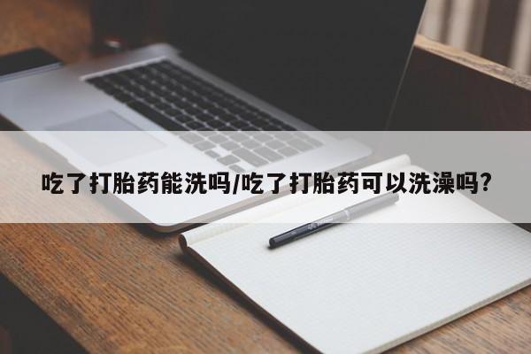 网上卖打胎药的微信号吃了打胎药能洗吗/吃了打胎药可以洗澡吗?