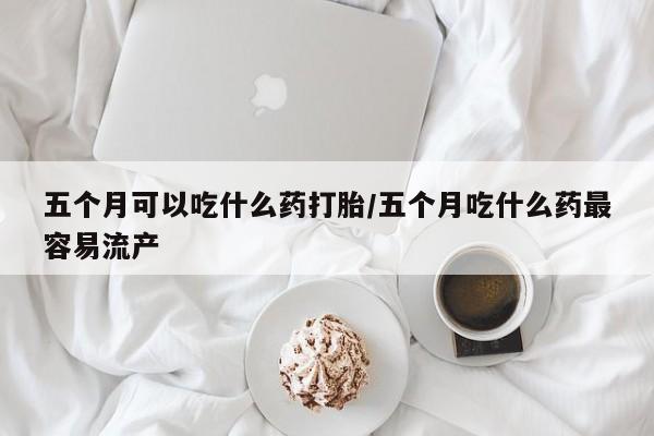 网上卖打胎药的微信号五个月可以吃什么药打胎/五个月吃什么药最容易流产