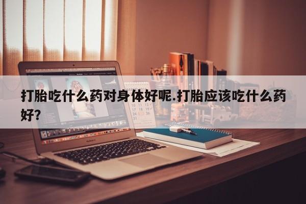 网上卖打胎药的微信号打胎吃什么药对身体好呢.打胎应该吃什么药好？