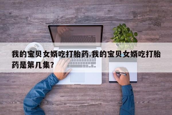 网上卖打胎药的微信号我的宝贝女婿吃打胎药.我的宝贝女婿吃打胎药是第几集？