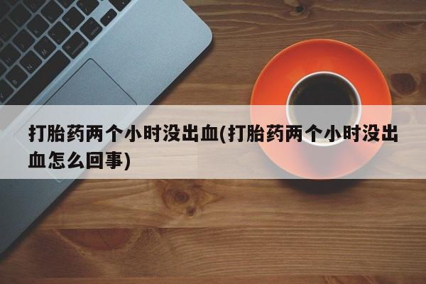 网上卖打胎药的微信号打胎药两个小时没出血(打胎药两个小时没出血怎么回事)