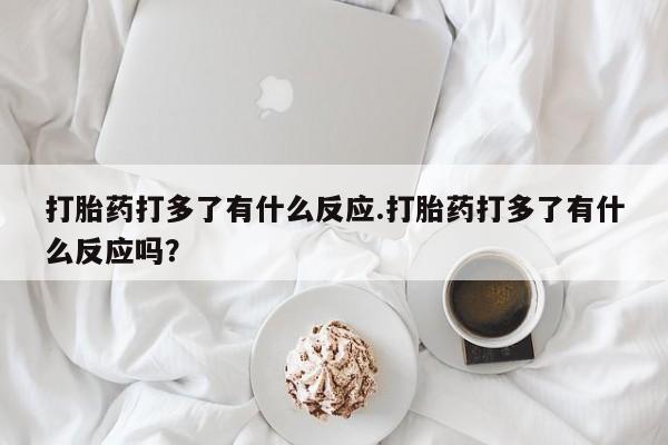 网上卖打胎药的微信号打胎药打多了有什么反应.打胎药打多了有什么反应吗？