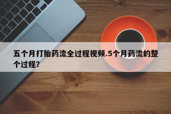 网上卖打胎药的微信号五个月打胎药流全过程视频.5个月药流的整个过程？