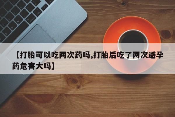 网上卖打胎药的微信号【打胎可以吃两次药吗,打胎后吃了两次避孕药危害大吗】
