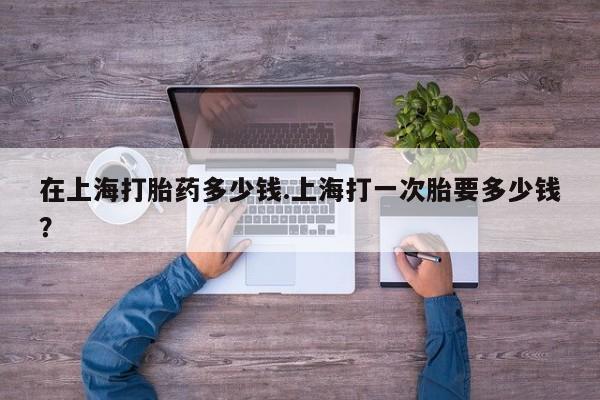 网上卖打胎药的微信号在上海打胎药多少钱.上海打一次胎要多少钱？