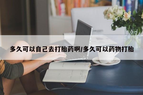 网上卖打胎药的微信号多久可以自己去打胎药啊/多久可以药物打胎