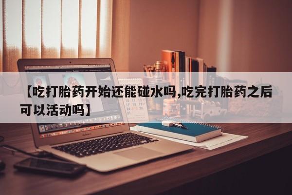网上卖打胎药的微信号【吃打胎药开始还能碰水吗,吃完打胎药之后可以活动吗】