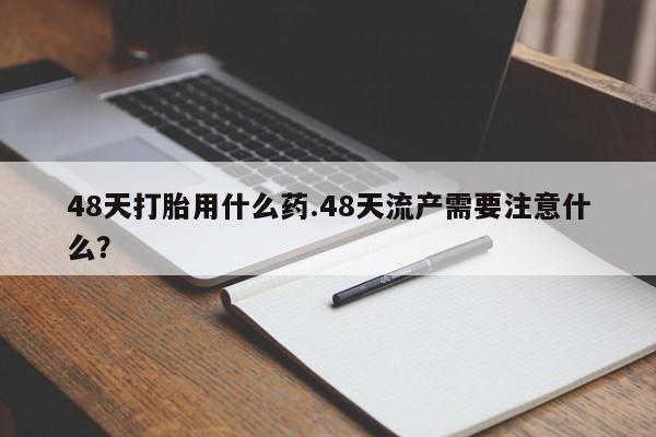 网上卖打胎药的微信号48天打胎用什么药.48天流产需要注意什么？