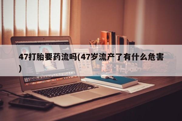网上卖打胎药的微信号47打胎要药流吗(47岁流产了有什么危害)