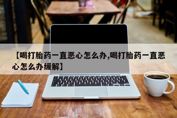 网上卖打胎药的微信号【喝打胎药一直恶心怎么办,喝打胎药一直恶心怎么办缓解】