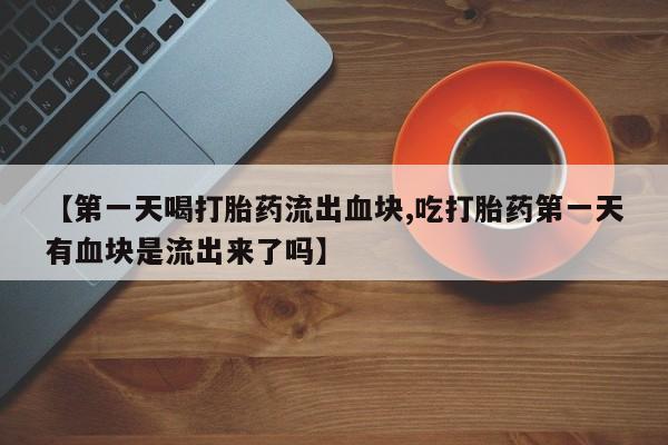 网上卖打胎药的微信号【第一天喝打胎药流出血块,吃打胎药第一天有血块是流出来了吗】