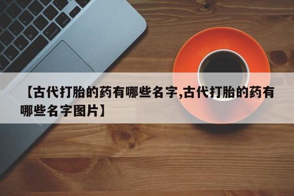 网上卖打胎药的微信号【古代打胎的药有哪些名字,古代打胎的药有哪些名字图片】