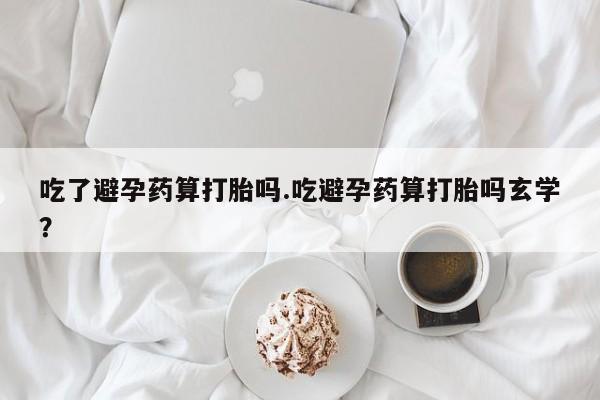 网上卖打胎药的微信号吃了避孕药算打胎吗.吃避孕药算打胎吗玄学？
