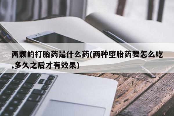 网上卖打胎药的微信号两颗的打胎药是什么药(两种堕胎药要怎么吃,多久之后才有效果)