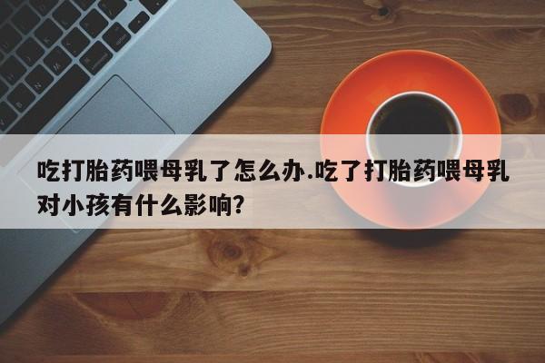 网上卖打胎药的微信号吃打胎药喂母乳了怎么办.吃了打胎药喂母乳对小孩有什么影响？
