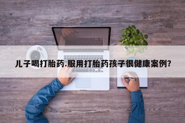 网上卖打胎药的微信号儿子喝打胎药.服用打胎药孩子很健康案例？