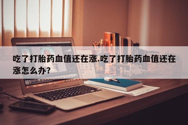 网上卖打胎药的微信号吃了打胎药血值还在涨.吃了打胎药血值还在涨怎么办？
