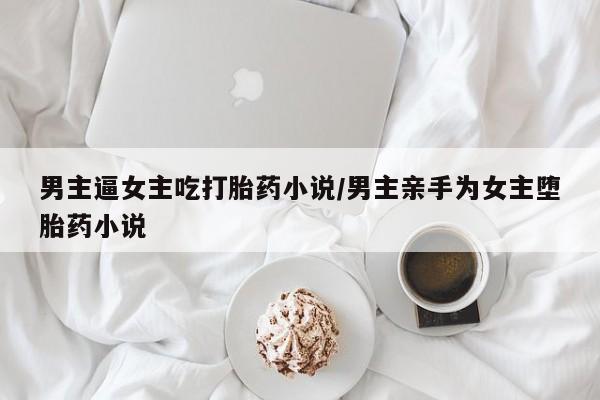 网上卖打胎药的微信号男主逼女主吃打胎药小说/男主亲手为女主堕胎药小说