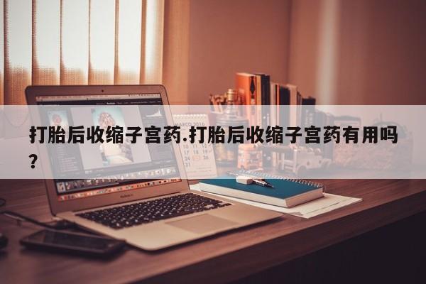 网上卖打胎药的微信号打胎后收缩子宫药.打胎后收缩子宫药有用吗？