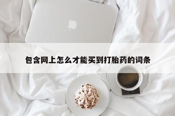 网上卖打胎药的微信号包含网上怎么才能买到打胎药的词条