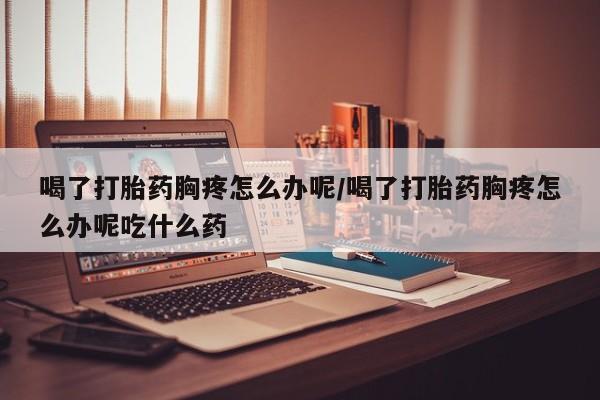 网上卖打胎药的微信号喝了打胎药胸疼怎么办呢/喝了打胎药胸疼怎么办呢吃什么药