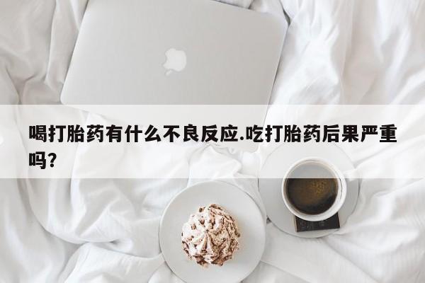网上卖打胎药的微信号喝打胎药有什么不良反应.吃打胎药后果严重吗？