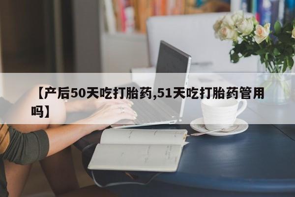 网上卖打胎药的微信号【产后50天吃打胎药,51天吃打胎药管用吗】