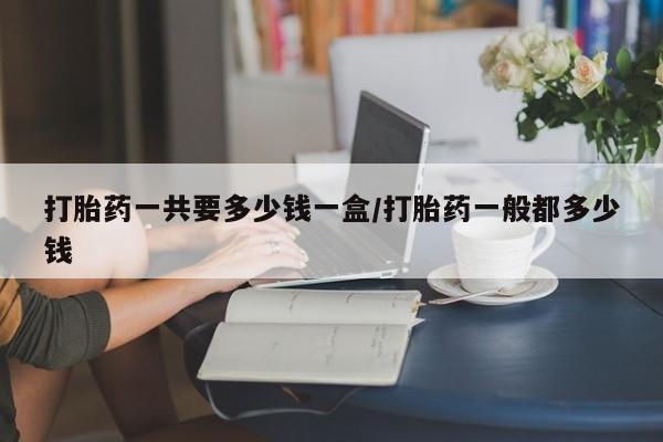 网上卖打胎药的微信号打胎药一共要多少钱一盒/打胎药一般都多少钱