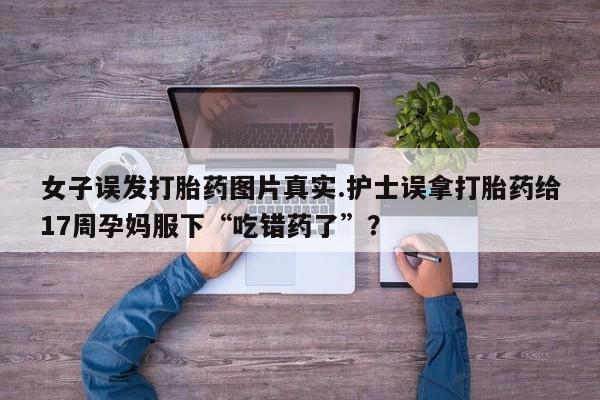 网上卖打胎药的微信号女子误发打胎药图片真实.护士误拿打胎药给17周孕妈服下“吃错药了”？
