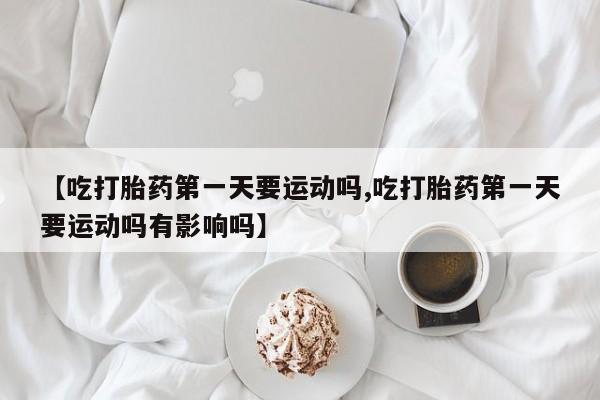 网上卖打胎药的微信号【吃打胎药第一天要运动吗,吃打胎药第一天要运动吗有影响吗】