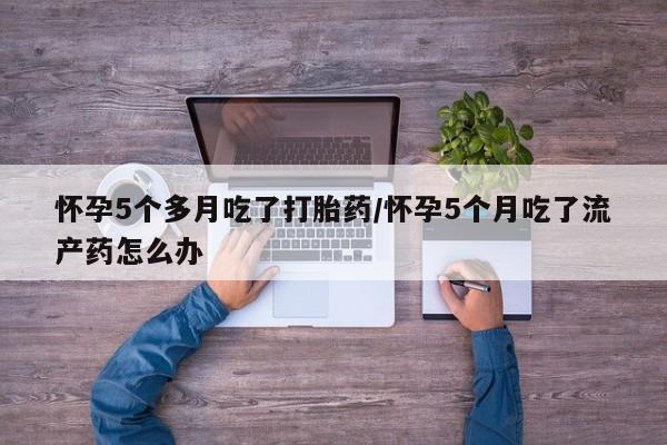网上卖打胎药的微信号怀孕5个多月吃了打胎药/怀孕5个月吃了流产药怎么办