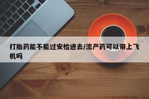 网上卖打胎药的微信号打胎药能不能过安检进去/流产药可以带上飞机吗
