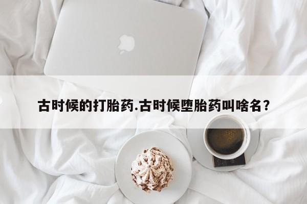 网上卖打胎药的微信号古时候的打胎药.古时候堕胎药叫啥名？