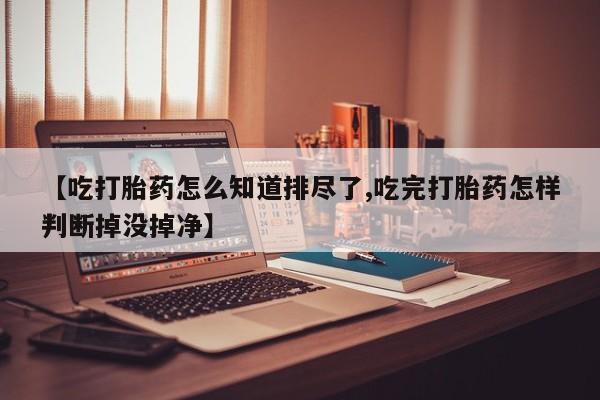 网上卖打胎药的微信号【吃打胎药怎么知道排尽了,吃完打胎药怎样判断掉没掉净】