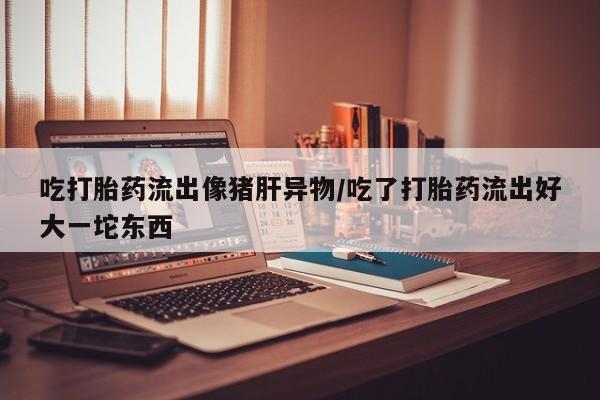 网上卖打胎药的微信号吃打胎药流出像猪肝异物/吃了打胎药流出好大一坨东西